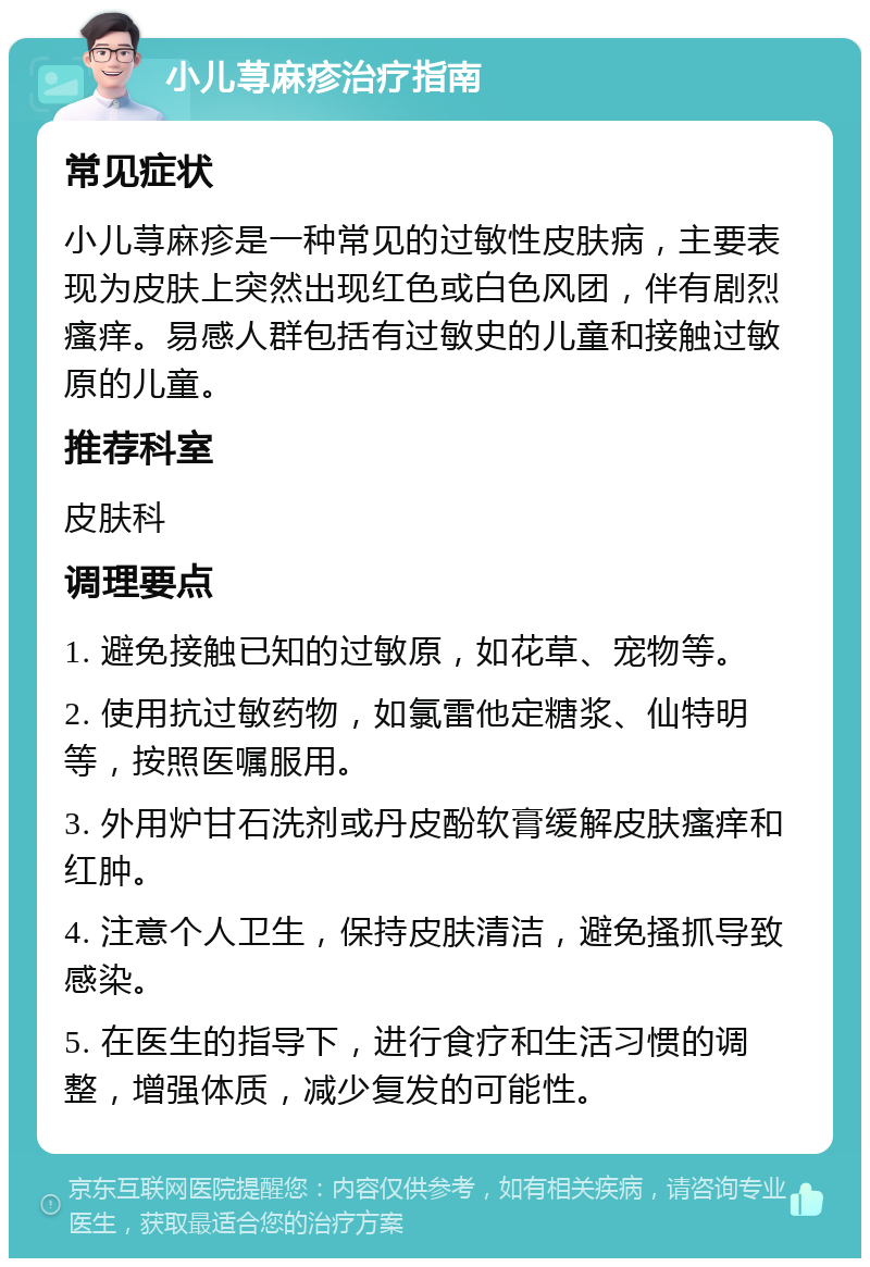 小儿荨麻疹治疗指南 常见症状 小儿荨麻疹是一种常见的过敏性皮肤病，主要表现为皮肤上突然出现红色或白色风团，伴有剧烈瘙痒。易感人群包括有过敏史的儿童和接触过敏原的儿童。 推荐科室 皮肤科 调理要点 1. 避免接触已知的过敏原，如花草、宠物等。 2. 使用抗过敏药物，如氯雷他定糖浆、仙特明等，按照医嘱服用。 3. 外用炉甘石洗剂或丹皮酚软膏缓解皮肤瘙痒和红肿。 4. 注意个人卫生，保持皮肤清洁，避免搔抓导致感染。 5. 在医生的指导下，进行食疗和生活习惯的调整，增强体质，减少复发的可能性。