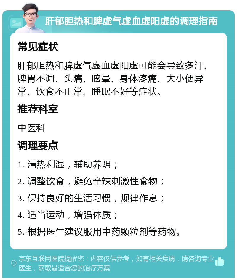 肝郁胆热和脾虚气虚血虚阳虚的调理指南 常见症状 肝郁胆热和脾虚气虚血虚阳虚可能会导致多汗、脾胃不调、头痛、眩晕、身体疼痛、大小便异常、饮食不正常、睡眠不好等症状。 推荐科室 中医科 调理要点 1. 清热利湿，辅助养阴； 2. 调整饮食，避免辛辣刺激性食物； 3. 保持良好的生活习惯，规律作息； 4. 适当运动，增强体质； 5. 根据医生建议服用中药颗粒剂等药物。