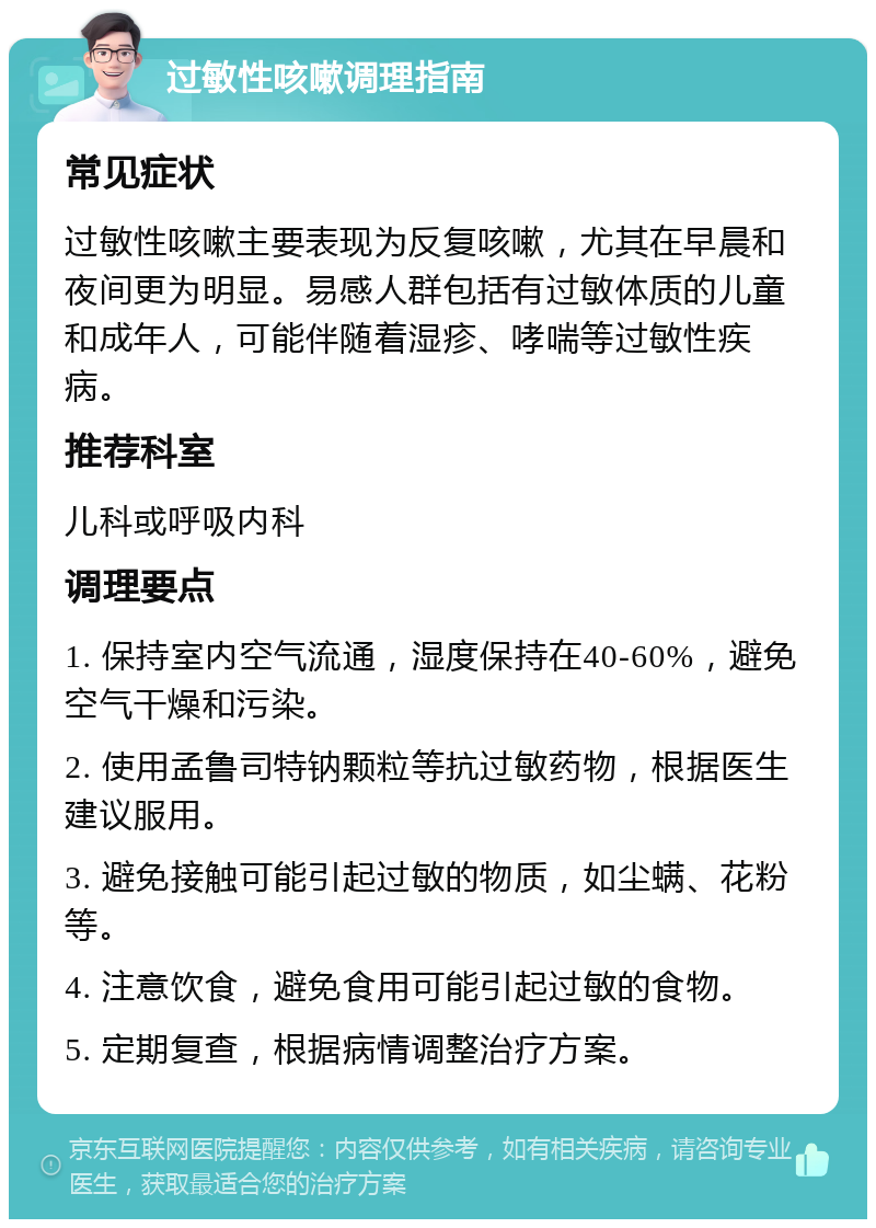 过敏性咳嗽调理指南 常见症状 过敏性咳嗽主要表现为反复咳嗽，尤其在早晨和夜间更为明显。易感人群包括有过敏体质的儿童和成年人，可能伴随着湿疹、哮喘等过敏性疾病。 推荐科室 儿科或呼吸内科 调理要点 1. 保持室内空气流通，湿度保持在40-60%，避免空气干燥和污染。 2. 使用孟鲁司特钠颗粒等抗过敏药物，根据医生建议服用。 3. 避免接触可能引起过敏的物质，如尘螨、花粉等。 4. 注意饮食，避免食用可能引起过敏的食物。 5. 定期复查，根据病情调整治疗方案。