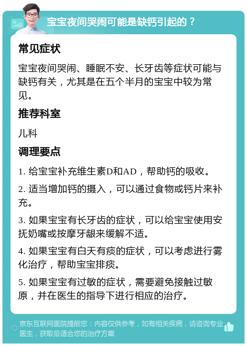 宝宝夜间哭闹可能是缺钙引起的？ 常见症状 宝宝夜间哭闹、睡眠不安、长牙齿等症状可能与缺钙有关，尤其是在五个半月的宝宝中较为常见。 推荐科室 儿科 调理要点 1. 给宝宝补充维生素D和AD，帮助钙的吸收。 2. 适当增加钙的摄入，可以通过食物或钙片来补充。 3. 如果宝宝有长牙齿的症状，可以给宝宝使用安抚奶嘴或按摩牙龈来缓解不适。 4. 如果宝宝有白天有痰的症状，可以考虑进行雾化治疗，帮助宝宝排痰。 5. 如果宝宝有过敏的症状，需要避免接触过敏原，并在医生的指导下进行相应的治疗。