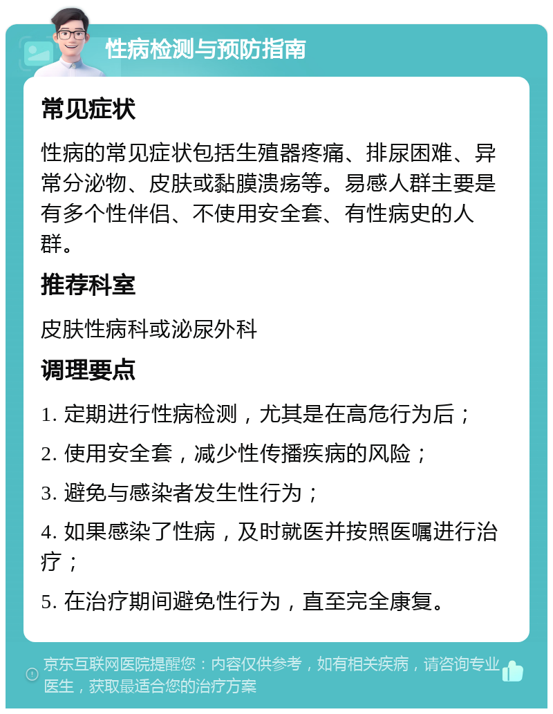 性病检测与预防指南 常见症状 性病的常见症状包括生殖器疼痛、排尿困难、异常分泌物、皮肤或黏膜溃疡等。易感人群主要是有多个性伴侣、不使用安全套、有性病史的人群。 推荐科室 皮肤性病科或泌尿外科 调理要点 1. 定期进行性病检测，尤其是在高危行为后； 2. 使用安全套，减少性传播疾病的风险； 3. 避免与感染者发生性行为； 4. 如果感染了性病，及时就医并按照医嘱进行治疗； 5. 在治疗期间避免性行为，直至完全康复。