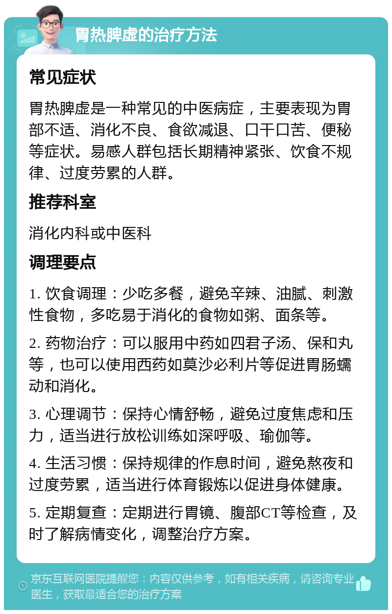 胃热脾虚的治疗方法 常见症状 胃热脾虚是一种常见的中医病症，主要表现为胃部不适、消化不良、食欲减退、口干口苦、便秘等症状。易感人群包括长期精神紧张、饮食不规律、过度劳累的人群。 推荐科室 消化内科或中医科 调理要点 1. 饮食调理：少吃多餐，避免辛辣、油腻、刺激性食物，多吃易于消化的食物如粥、面条等。 2. 药物治疗：可以服用中药如四君子汤、保和丸等，也可以使用西药如莫沙必利片等促进胃肠蠕动和消化。 3. 心理调节：保持心情舒畅，避免过度焦虑和压力，适当进行放松训练如深呼吸、瑜伽等。 4. 生活习惯：保持规律的作息时间，避免熬夜和过度劳累，适当进行体育锻炼以促进身体健康。 5. 定期复查：定期进行胃镜、腹部CT等检查，及时了解病情变化，调整治疗方案。