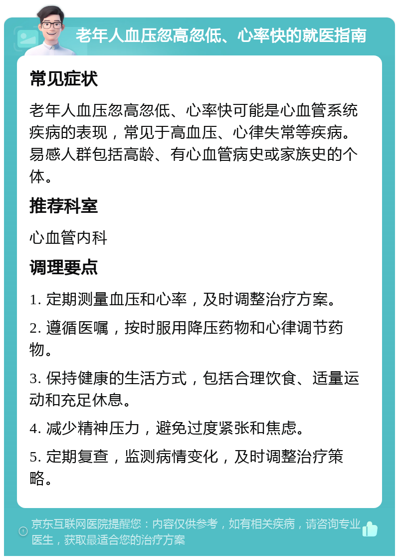 老年人血压忽高忽低、心率快的就医指南 常见症状 老年人血压忽高忽低、心率快可能是心血管系统疾病的表现，常见于高血压、心律失常等疾病。易感人群包括高龄、有心血管病史或家族史的个体。 推荐科室 心血管内科 调理要点 1. 定期测量血压和心率，及时调整治疗方案。 2. 遵循医嘱，按时服用降压药物和心律调节药物。 3. 保持健康的生活方式，包括合理饮食、适量运动和充足休息。 4. 减少精神压力，避免过度紧张和焦虑。 5. 定期复查，监测病情变化，及时调整治疗策略。