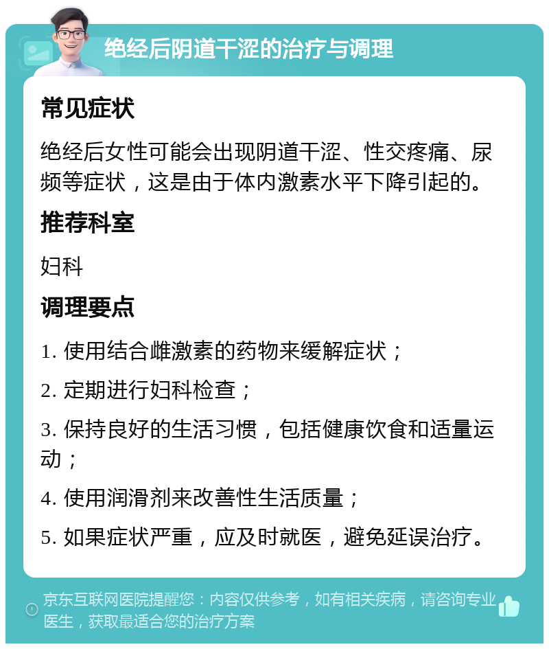 绝经后阴道干涩的治疗与调理 常见症状 绝经后女性可能会出现阴道干涩、性交疼痛、尿频等症状，这是由于体内激素水平下降引起的。 推荐科室 妇科 调理要点 1. 使用结合雌激素的药物来缓解症状； 2. 定期进行妇科检查； 3. 保持良好的生活习惯，包括健康饮食和适量运动； 4. 使用润滑剂来改善性生活质量； 5. 如果症状严重，应及时就医，避免延误治疗。