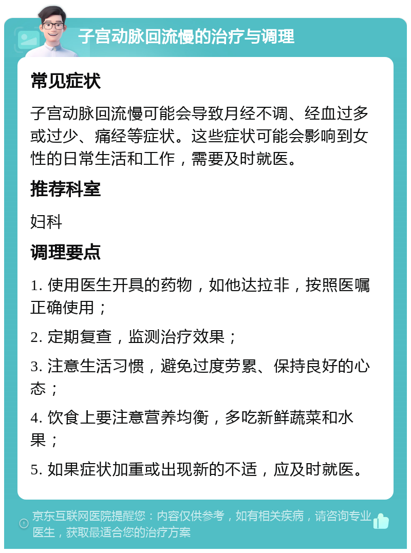 子宫动脉回流慢的治疗与调理 常见症状 子宫动脉回流慢可能会导致月经不调、经血过多或过少、痛经等症状。这些症状可能会影响到女性的日常生活和工作，需要及时就医。 推荐科室 妇科 调理要点 1. 使用医生开具的药物，如他达拉非，按照医嘱正确使用； 2. 定期复查，监测治疗效果； 3. 注意生活习惯，避免过度劳累、保持良好的心态； 4. 饮食上要注意营养均衡，多吃新鲜蔬菜和水果； 5. 如果症状加重或出现新的不适，应及时就医。