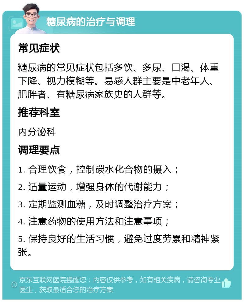 糖尿病的治疗与调理 常见症状 糖尿病的常见症状包括多饮、多尿、口渴、体重下降、视力模糊等。易感人群主要是中老年人、肥胖者、有糖尿病家族史的人群等。 推荐科室 内分泌科 调理要点 1. 合理饮食，控制碳水化合物的摄入； 2. 适量运动，增强身体的代谢能力； 3. 定期监测血糖，及时调整治疗方案； 4. 注意药物的使用方法和注意事项； 5. 保持良好的生活习惯，避免过度劳累和精神紧张。