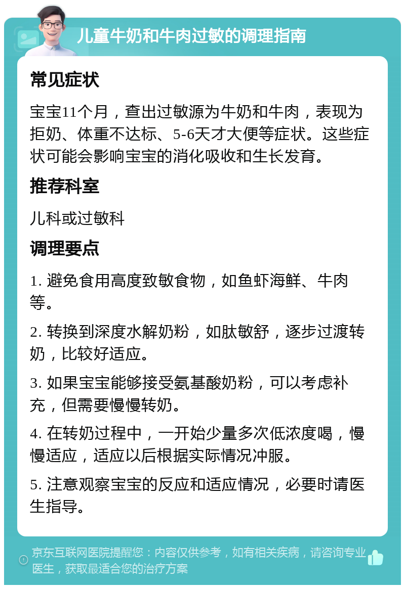 儿童牛奶和牛肉过敏的调理指南 常见症状 宝宝11个月，查出过敏源为牛奶和牛肉，表现为拒奶、体重不达标、5-6天才大便等症状。这些症状可能会影响宝宝的消化吸收和生长发育。 推荐科室 儿科或过敏科 调理要点 1. 避免食用高度致敏食物，如鱼虾海鲜、牛肉等。 2. 转换到深度水解奶粉，如肽敏舒，逐步过渡转奶，比较好适应。 3. 如果宝宝能够接受氨基酸奶粉，可以考虑补充，但需要慢慢转奶。 4. 在转奶过程中，一开始少量多次低浓度喝，慢慢适应，适应以后根据实际情况冲服。 5. 注意观察宝宝的反应和适应情况，必要时请医生指导。