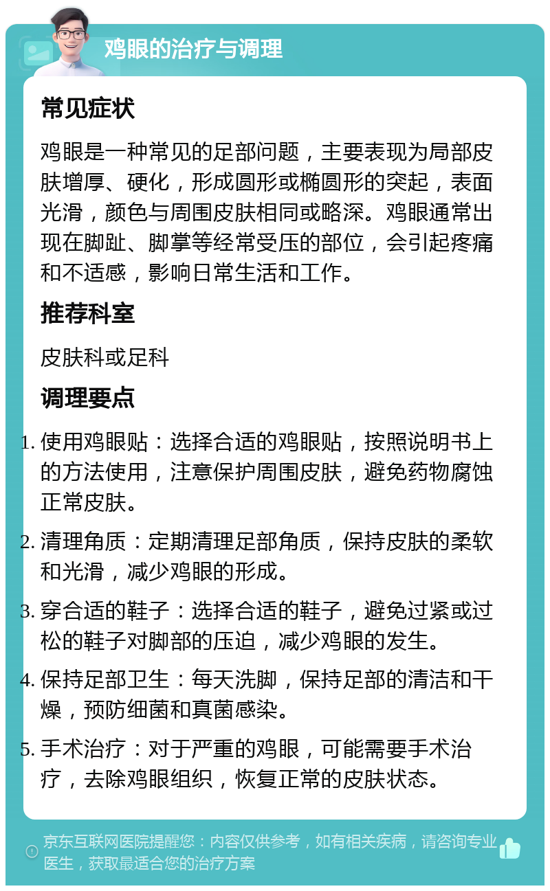 鸡眼的治疗与调理 常见症状 鸡眼是一种常见的足部问题，主要表现为局部皮肤增厚、硬化，形成圆形或椭圆形的突起，表面光滑，颜色与周围皮肤相同或略深。鸡眼通常出现在脚趾、脚掌等经常受压的部位，会引起疼痛和不适感，影响日常生活和工作。 推荐科室 皮肤科或足科 调理要点 使用鸡眼贴：选择合适的鸡眼贴，按照说明书上的方法使用，注意保护周围皮肤，避免药物腐蚀正常皮肤。 清理角质：定期清理足部角质，保持皮肤的柔软和光滑，减少鸡眼的形成。 穿合适的鞋子：选择合适的鞋子，避免过紧或过松的鞋子对脚部的压迫，减少鸡眼的发生。 保持足部卫生：每天洗脚，保持足部的清洁和干燥，预防细菌和真菌感染。 手术治疗：对于严重的鸡眼，可能需要手术治疗，去除鸡眼组织，恢复正常的皮肤状态。