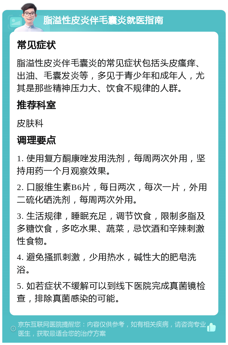 脂溢性皮炎伴毛囊炎就医指南 常见症状 脂溢性皮炎伴毛囊炎的常见症状包括头皮瘙痒、出油、毛囊发炎等，多见于青少年和成年人，尤其是那些精神压力大、饮食不规律的人群。 推荐科室 皮肤科 调理要点 1. 使用复方酮康唑发用洗剂，每周两次外用，坚持用药一个月观察效果。 2. 口服维生素B6片，每日两次，每次一片，外用二硫化硒洗剂，每周两次外用。 3. 生活规律，睡眠充足，调节饮食，限制多脂及多糖饮食，多吃水果、蔬菜，忌饮酒和辛辣刺激性食物。 4. 避免搔抓刺激，少用热水，碱性大的肥皂洗浴。 5. 如若症状不缓解可以到线下医院完成真菌镜检查，排除真菌感染的可能。