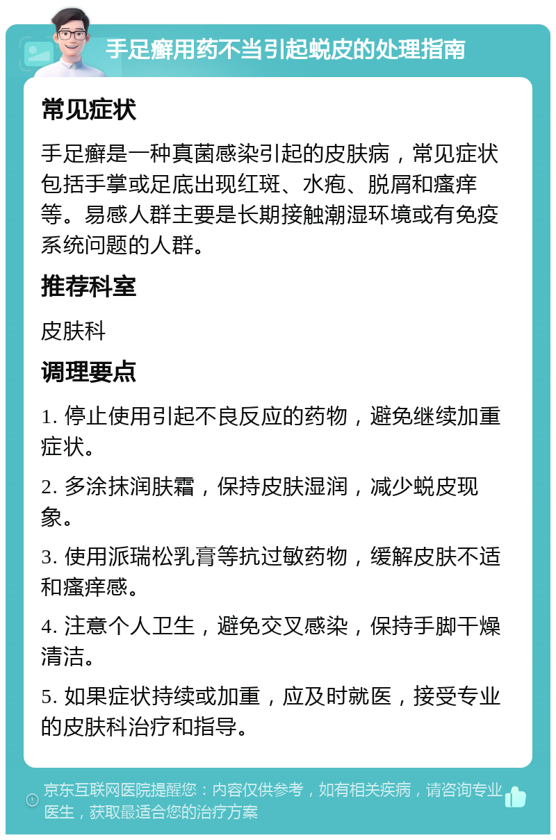 手足癣用药不当引起蜕皮的处理指南 常见症状 手足癣是一种真菌感染引起的皮肤病，常见症状包括手掌或足底出现红斑、水疱、脱屑和瘙痒等。易感人群主要是长期接触潮湿环境或有免疫系统问题的人群。 推荐科室 皮肤科 调理要点 1. 停止使用引起不良反应的药物，避免继续加重症状。 2. 多涂抹润肤霜，保持皮肤湿润，减少蜕皮现象。 3. 使用派瑞松乳膏等抗过敏药物，缓解皮肤不适和瘙痒感。 4. 注意个人卫生，避免交叉感染，保持手脚干燥清洁。 5. 如果症状持续或加重，应及时就医，接受专业的皮肤科治疗和指导。