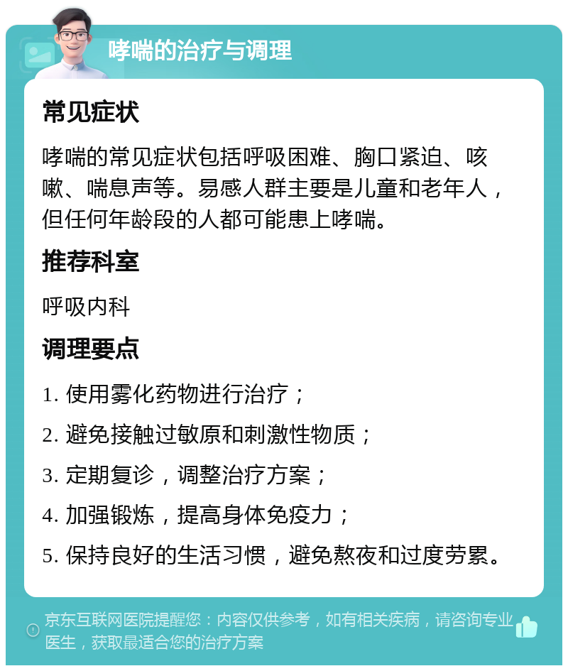 哮喘的治疗与调理 常见症状 哮喘的常见症状包括呼吸困难、胸口紧迫、咳嗽、喘息声等。易感人群主要是儿童和老年人，但任何年龄段的人都可能患上哮喘。 推荐科室 呼吸内科 调理要点 1. 使用雾化药物进行治疗； 2. 避免接触过敏原和刺激性物质； 3. 定期复诊，调整治疗方案； 4. 加强锻炼，提高身体免疫力； 5. 保持良好的生活习惯，避免熬夜和过度劳累。