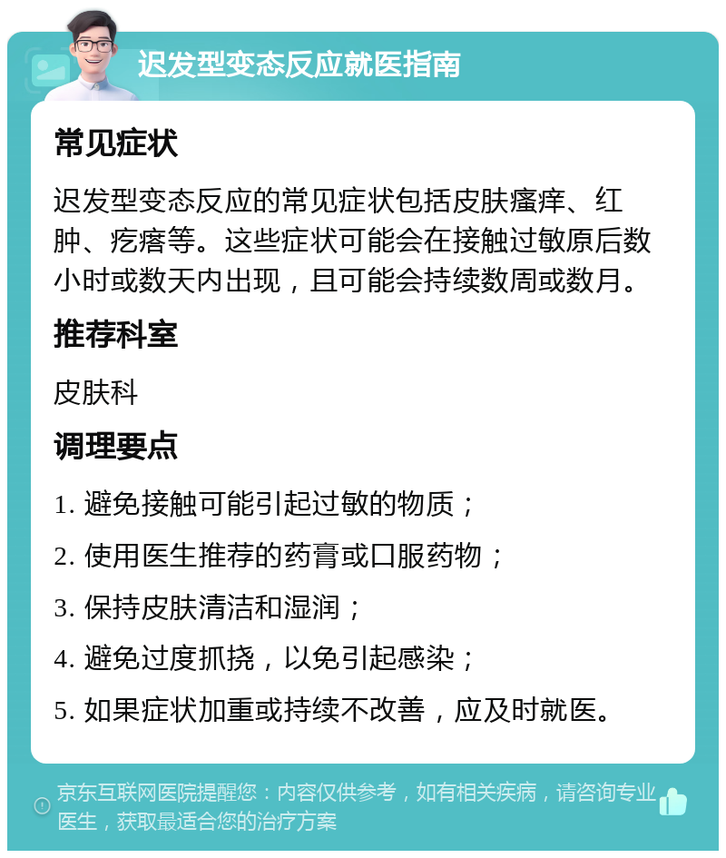 迟发型变态反应就医指南 常见症状 迟发型变态反应的常见症状包括皮肤瘙痒、红肿、疙瘩等。这些症状可能会在接触过敏原后数小时或数天内出现，且可能会持续数周或数月。 推荐科室 皮肤科 调理要点 1. 避免接触可能引起过敏的物质； 2. 使用医生推荐的药膏或口服药物； 3. 保持皮肤清洁和湿润； 4. 避免过度抓挠，以免引起感染； 5. 如果症状加重或持续不改善，应及时就医。