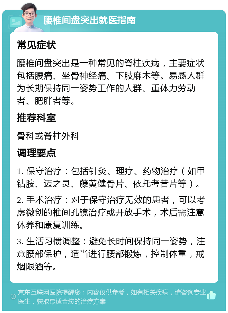 腰椎间盘突出就医指南 常见症状 腰椎间盘突出是一种常见的脊柱疾病，主要症状包括腰痛、坐骨神经痛、下肢麻木等。易感人群为长期保持同一姿势工作的人群、重体力劳动者、肥胖者等。 推荐科室 骨科或脊柱外科 调理要点 1. 保守治疗：包括针灸、理疗、药物治疗（如甲钴胺、迈之灵、藤黄健骨片、依托考昔片等）。 2. 手术治疗：对于保守治疗无效的患者，可以考虑微创的椎间孔镜治疗或开放手术，术后需注意休养和康复训练。 3. 生活习惯调整：避免长时间保持同一姿势，注意腰部保护，适当进行腰部锻炼，控制体重，戒烟限酒等。