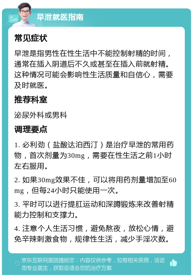 早泄就医指南 常见症状 早泄是指男性在性生活中不能控制射精的时间，通常在插入阴道后不久或甚至在插入前就射精。这种情况可能会影响性生活质量和自信心，需要及时就医。 推荐科室 泌尿外科或男科 调理要点 1. 必利劲（盐酸达泊西汀）是治疗早泄的常用药物，首次剂量为30mg，需要在性生活之前1小时左右服用。 2. 如果30mg效果不佳，可以将用药剂量增加至60mg，但每24小时只能使用一次。 3. 平时可以进行提肛运动和深蹲锻炼来改善射精能力控制和支撑力。 4. 注意个人生活习惯，避免熬夜，放松心情，避免辛辣刺激食物，规律性生活，减少手淫次数。