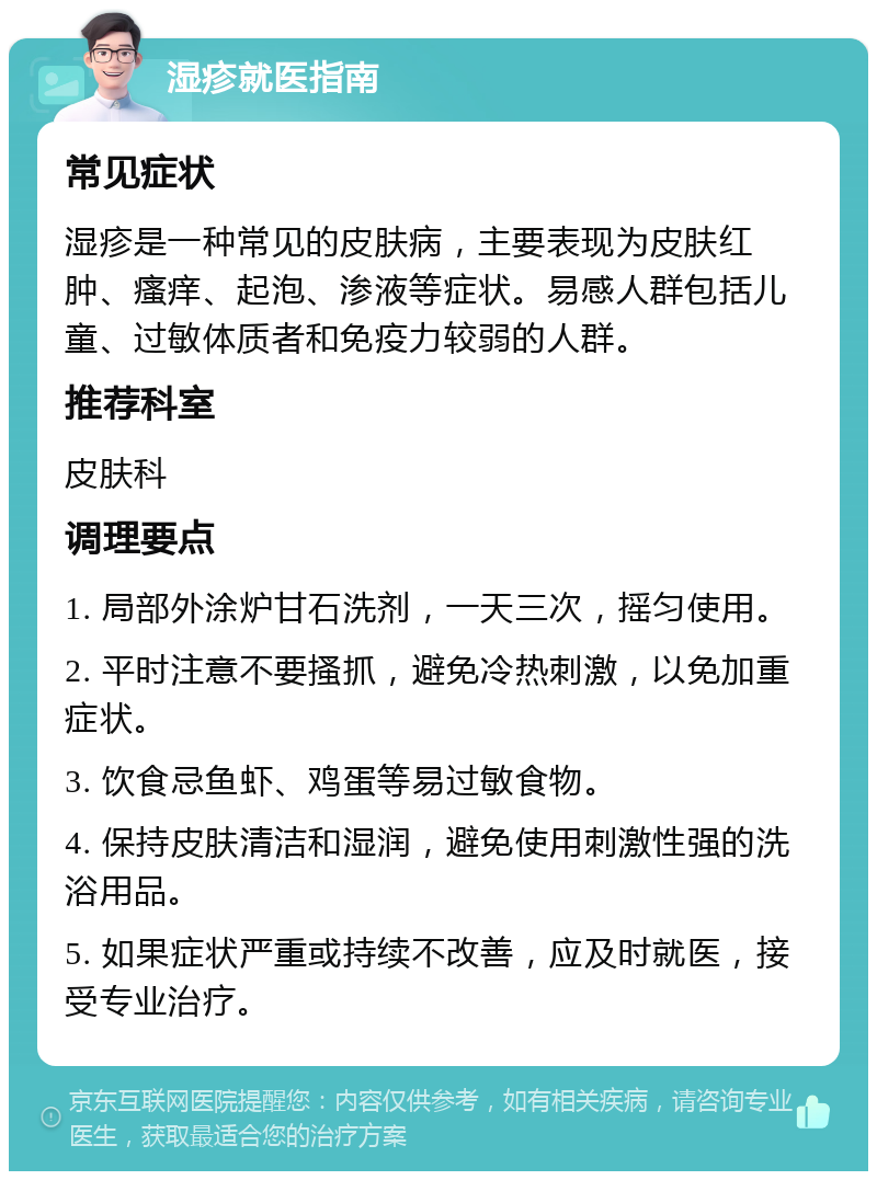 湿疹就医指南 常见症状 湿疹是一种常见的皮肤病，主要表现为皮肤红肿、瘙痒、起泡、渗液等症状。易感人群包括儿童、过敏体质者和免疫力较弱的人群。 推荐科室 皮肤科 调理要点 1. 局部外涂炉甘石洗剂，一天三次，摇匀使用。 2. 平时注意不要搔抓，避免冷热刺激，以免加重症状。 3. 饮食忌鱼虾、鸡蛋等易过敏食物。 4. 保持皮肤清洁和湿润，避免使用刺激性强的洗浴用品。 5. 如果症状严重或持续不改善，应及时就医，接受专业治疗。