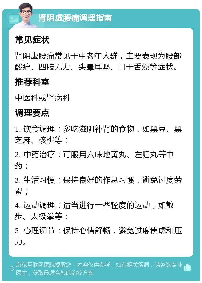 肾阴虚腰痛调理指南 常见症状 肾阴虚腰痛常见于中老年人群，主要表现为腰部酸痛、四肢无力、头晕耳鸣、口干舌燥等症状。 推荐科室 中医科或肾病科 调理要点 1. 饮食调理：多吃滋阴补肾的食物，如黑豆、黑芝麻、核桃等； 2. 中药治疗：可服用六味地黄丸、左归丸等中药； 3. 生活习惯：保持良好的作息习惯，避免过度劳累； 4. 运动调理：适当进行一些轻度的运动，如散步、太极拳等； 5. 心理调节：保持心情舒畅，避免过度焦虑和压力。