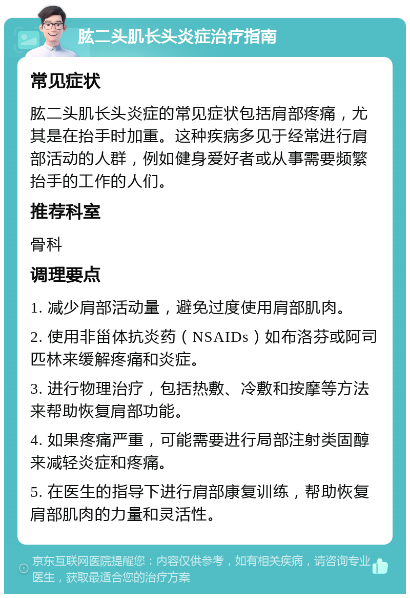 肱二头肌长头炎症治疗指南 常见症状 肱二头肌长头炎症的常见症状包括肩部疼痛，尤其是在抬手时加重。这种疾病多见于经常进行肩部活动的人群，例如健身爱好者或从事需要频繁抬手的工作的人们。 推荐科室 骨科 调理要点 1. 减少肩部活动量，避免过度使用肩部肌肉。 2. 使用非甾体抗炎药（NSAIDs）如布洛芬或阿司匹林来缓解疼痛和炎症。 3. 进行物理治疗，包括热敷、冷敷和按摩等方法来帮助恢复肩部功能。 4. 如果疼痛严重，可能需要进行局部注射类固醇来减轻炎症和疼痛。 5. 在医生的指导下进行肩部康复训练，帮助恢复肩部肌肉的力量和灵活性。