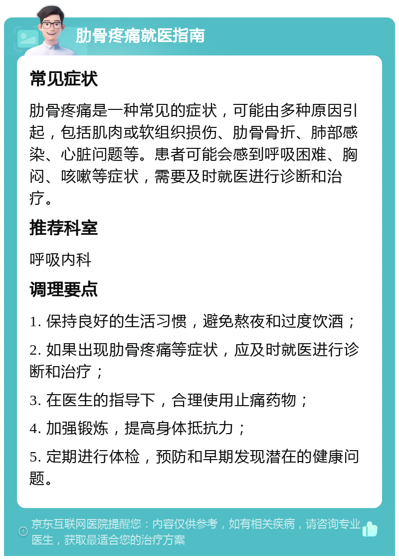 肋骨疼痛就医指南 常见症状 肋骨疼痛是一种常见的症状，可能由多种原因引起，包括肌肉或软组织损伤、肋骨骨折、肺部感染、心脏问题等。患者可能会感到呼吸困难、胸闷、咳嗽等症状，需要及时就医进行诊断和治疗。 推荐科室 呼吸内科 调理要点 1. 保持良好的生活习惯，避免熬夜和过度饮酒； 2. 如果出现肋骨疼痛等症状，应及时就医进行诊断和治疗； 3. 在医生的指导下，合理使用止痛药物； 4. 加强锻炼，提高身体抵抗力； 5. 定期进行体检，预防和早期发现潜在的健康问题。