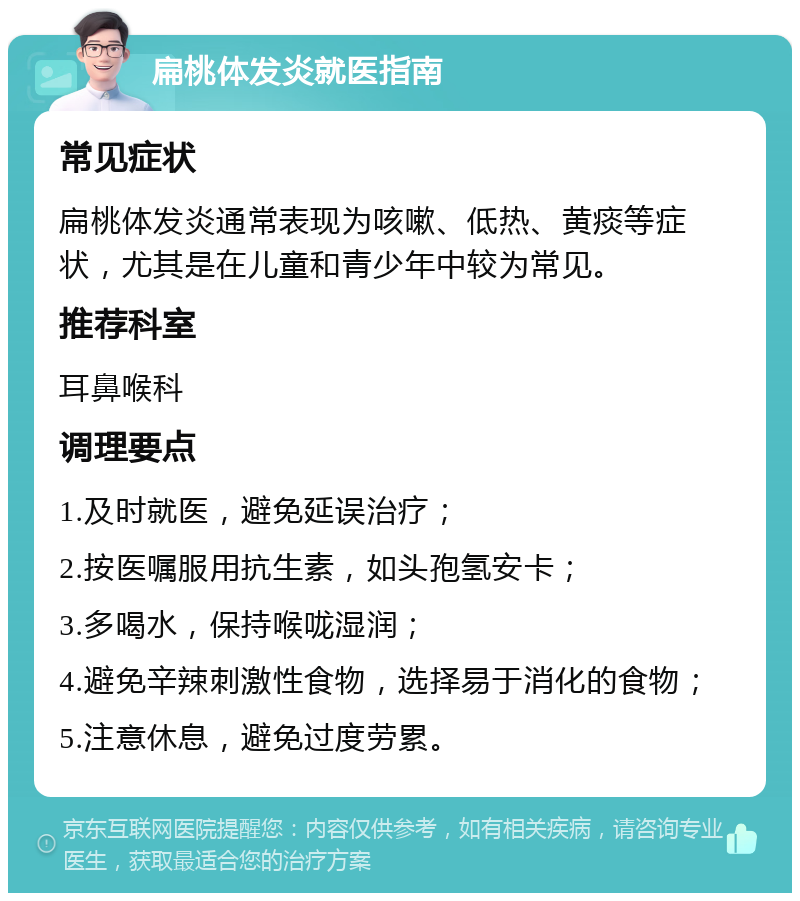 扁桃体发炎就医指南 常见症状 扁桃体发炎通常表现为咳嗽、低热、黄痰等症状，尤其是在儿童和青少年中较为常见。 推荐科室 耳鼻喉科 调理要点 1.及时就医，避免延误治疗； 2.按医嘱服用抗生素，如头孢氢安卡； 3.多喝水，保持喉咙湿润； 4.避免辛辣刺激性食物，选择易于消化的食物； 5.注意休息，避免过度劳累。