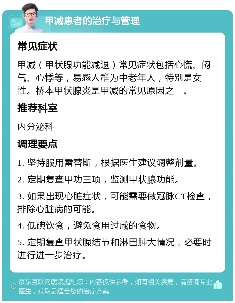 甲减患者的治疗与管理 常见症状 甲减（甲状腺功能减退）常见症状包括心慌、闷气、心悸等，易感人群为中老年人，特别是女性。桥本甲状腺炎是甲减的常见原因之一。 推荐科室 内分泌科 调理要点 1. 坚持服用雷替斯，根据医生建议调整剂量。 2. 定期复查甲功三项，监测甲状腺功能。 3. 如果出现心脏症状，可能需要做冠脉CT检查，排除心脏病的可能。 4. 低碘饮食，避免食用过咸的食物。 5. 定期复查甲状腺结节和淋巴肿大情况，必要时进行进一步治疗。