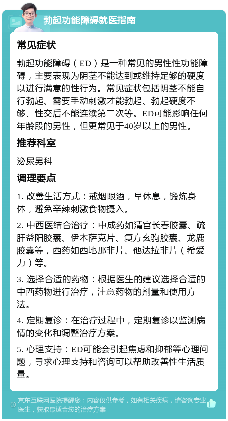 勃起功能障碍就医指南 常见症状 勃起功能障碍（ED）是一种常见的男性性功能障碍，主要表现为阴茎不能达到或维持足够的硬度以进行满意的性行为。常见症状包括阴茎不能自行勃起、需要手动刺激才能勃起、勃起硬度不够、性交后不能连续第二次等。ED可能影响任何年龄段的男性，但更常见于40岁以上的男性。 推荐科室 泌尿男科 调理要点 1. 改善生活方式：戒烟限酒，早休息，锻炼身体，避免辛辣刺激食物摄入。 2. 中西医结合治疗：中成药如清宫长春胶囊、疏肝益阳胶囊、伊木萨克片、复方玄驹胶囊、龙鹿胶囊等，西药如西地那非片、他达拉非片（希爱力）等。 3. 选择合适的药物：根据医生的建议选择合适的中西药物进行治疗，注意药物的剂量和使用方法。 4. 定期复诊：在治疗过程中，定期复诊以监测病情的变化和调整治疗方案。 5. 心理支持：ED可能会引起焦虑和抑郁等心理问题，寻求心理支持和咨询可以帮助改善性生活质量。