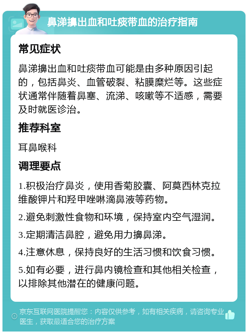 鼻涕擤出血和吐痰带血的治疗指南 常见症状 鼻涕擤出血和吐痰带血可能是由多种原因引起的，包括鼻炎、血管破裂、粘膜糜烂等。这些症状通常伴随着鼻塞、流涕、咳嗽等不适感，需要及时就医诊治。 推荐科室 耳鼻喉科 调理要点 1.积极治疗鼻炎，使用香菊胶囊、阿莫西林克拉维酸钾片和羟甲唑啉滴鼻液等药物。 2.避免刺激性食物和环境，保持室内空气湿润。 3.定期清洁鼻腔，避免用力擤鼻涕。 4.注意休息，保持良好的生活习惯和饮食习惯。 5.如有必要，进行鼻内镜检查和其他相关检查，以排除其他潜在的健康问题。