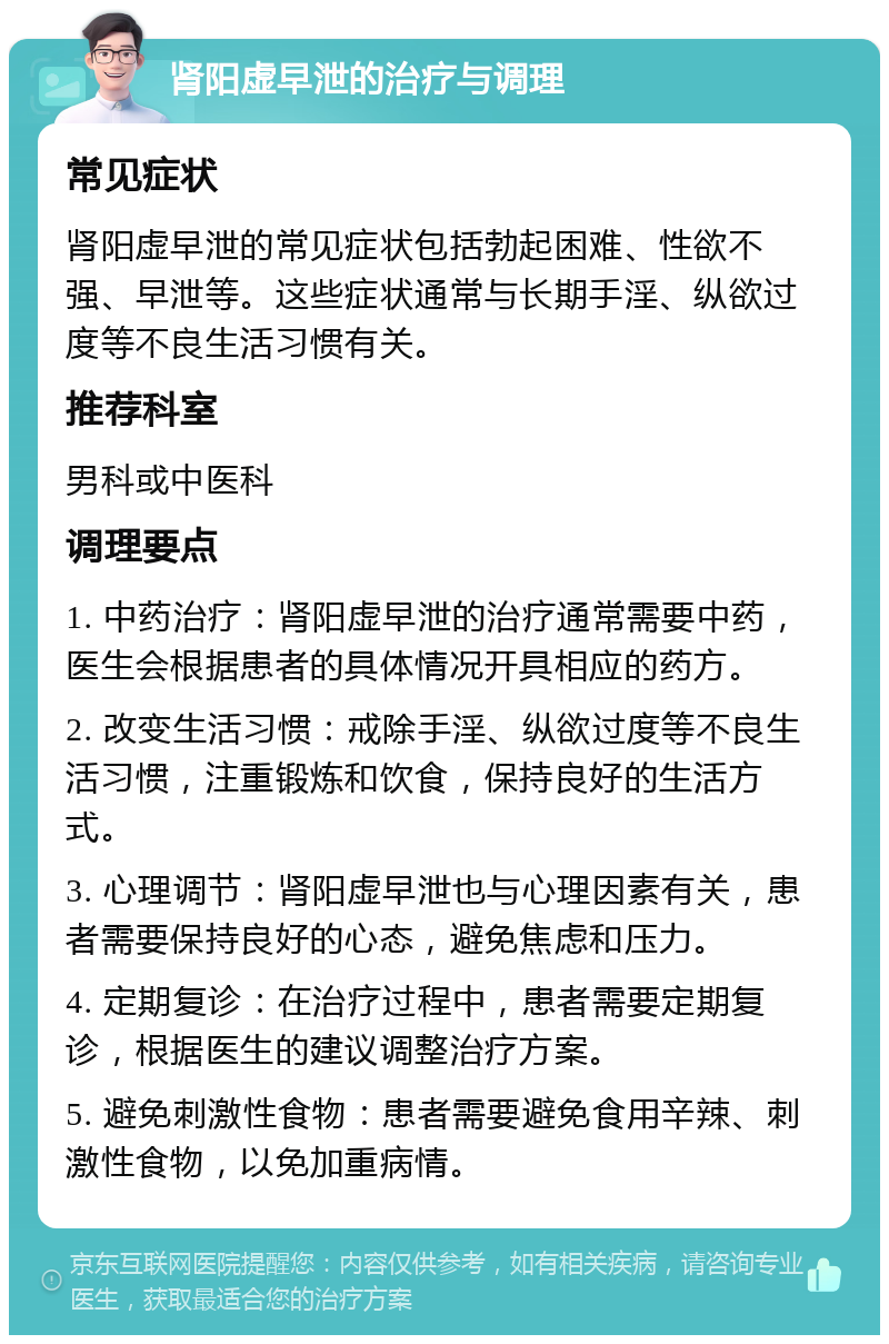 肾阳虚早泄的治疗与调理 常见症状 肾阳虚早泄的常见症状包括勃起困难、性欲不强、早泄等。这些症状通常与长期手淫、纵欲过度等不良生活习惯有关。 推荐科室 男科或中医科 调理要点 1. 中药治疗：肾阳虚早泄的治疗通常需要中药，医生会根据患者的具体情况开具相应的药方。 2. 改变生活习惯：戒除手淫、纵欲过度等不良生活习惯，注重锻炼和饮食，保持良好的生活方式。 3. 心理调节：肾阳虚早泄也与心理因素有关，患者需要保持良好的心态，避免焦虑和压力。 4. 定期复诊：在治疗过程中，患者需要定期复诊，根据医生的建议调整治疗方案。 5. 避免刺激性食物：患者需要避免食用辛辣、刺激性食物，以免加重病情。