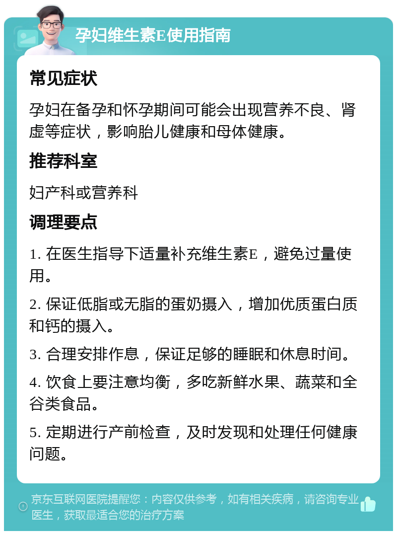 孕妇维生素E使用指南 常见症状 孕妇在备孕和怀孕期间可能会出现营养不良、肾虚等症状，影响胎儿健康和母体健康。 推荐科室 妇产科或营养科 调理要点 1. 在医生指导下适量补充维生素E，避免过量使用。 2. 保证低脂或无脂的蛋奶摄入，增加优质蛋白质和钙的摄入。 3. 合理安排作息，保证足够的睡眠和休息时间。 4. 饮食上要注意均衡，多吃新鲜水果、蔬菜和全谷类食品。 5. 定期进行产前检查，及时发现和处理任何健康问题。