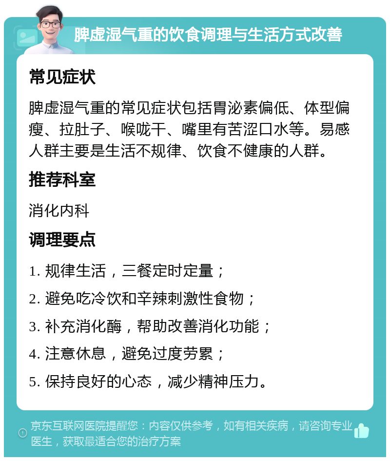 脾虚湿气重的饮食调理与生活方式改善 常见症状 脾虚湿气重的常见症状包括胃泌素偏低、体型偏瘦、拉肚子、喉咙干、嘴里有苦涩口水等。易感人群主要是生活不规律、饮食不健康的人群。 推荐科室 消化内科 调理要点 1. 规律生活，三餐定时定量； 2. 避免吃冷饮和辛辣刺激性食物； 3. 补充消化酶，帮助改善消化功能； 4. 注意休息，避免过度劳累； 5. 保持良好的心态，减少精神压力。