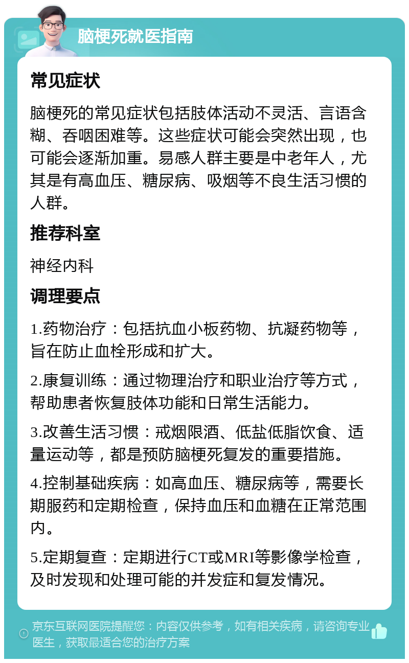 脑梗死就医指南 常见症状 脑梗死的常见症状包括肢体活动不灵活、言语含糊、吞咽困难等。这些症状可能会突然出现，也可能会逐渐加重。易感人群主要是中老年人，尤其是有高血压、糖尿病、吸烟等不良生活习惯的人群。 推荐科室 神经内科 调理要点 1.药物治疗：包括抗血小板药物、抗凝药物等，旨在防止血栓形成和扩大。 2.康复训练：通过物理治疗和职业治疗等方式，帮助患者恢复肢体功能和日常生活能力。 3.改善生活习惯：戒烟限酒、低盐低脂饮食、适量运动等，都是预防脑梗死复发的重要措施。 4.控制基础疾病：如高血压、糖尿病等，需要长期服药和定期检查，保持血压和血糖在正常范围内。 5.定期复查：定期进行CT或MRI等影像学检查，及时发现和处理可能的并发症和复发情况。