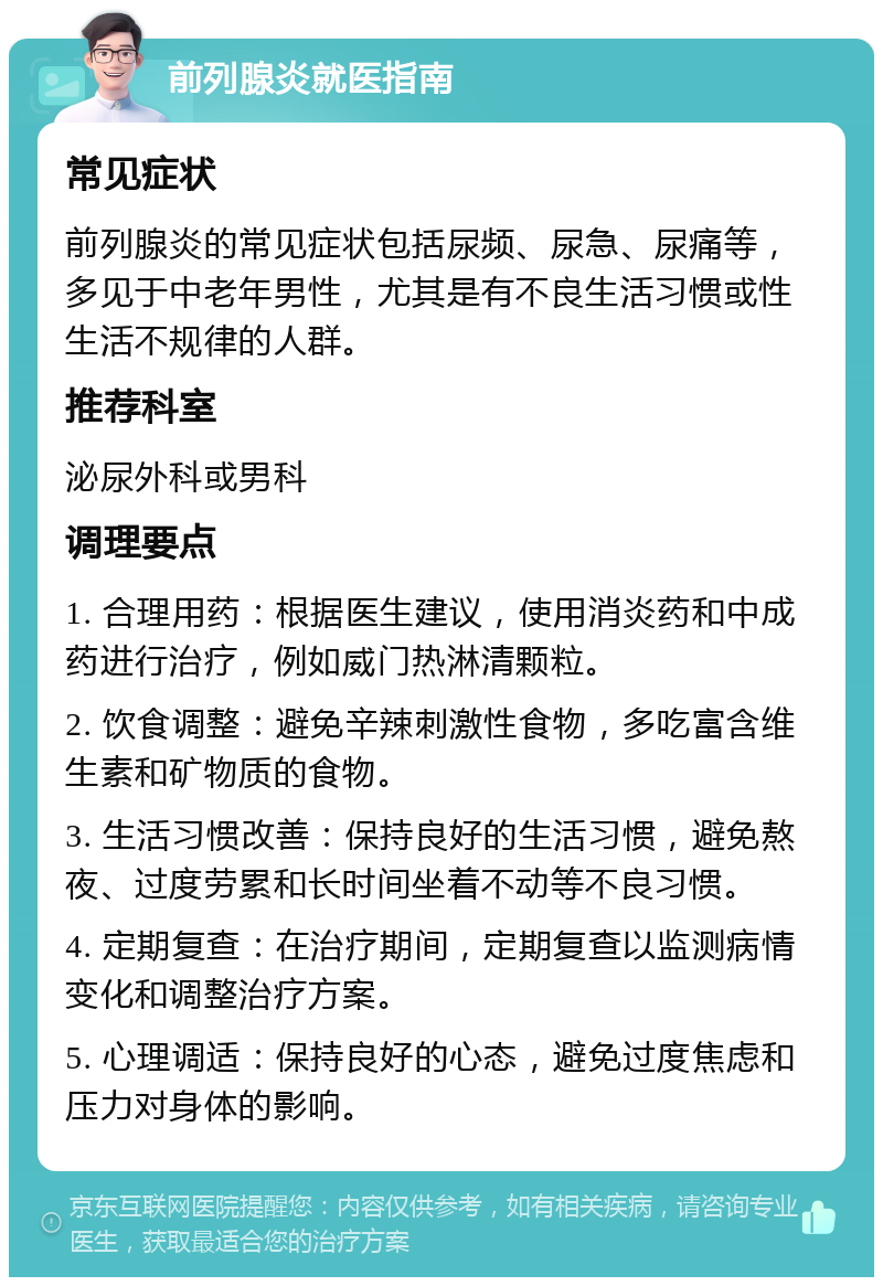 前列腺炎就医指南 常见症状 前列腺炎的常见症状包括尿频、尿急、尿痛等，多见于中老年男性，尤其是有不良生活习惯或性生活不规律的人群。 推荐科室 泌尿外科或男科 调理要点 1. 合理用药：根据医生建议，使用消炎药和中成药进行治疗，例如威门热淋清颗粒。 2. 饮食调整：避免辛辣刺激性食物，多吃富含维生素和矿物质的食物。 3. 生活习惯改善：保持良好的生活习惯，避免熬夜、过度劳累和长时间坐着不动等不良习惯。 4. 定期复查：在治疗期间，定期复查以监测病情变化和调整治疗方案。 5. 心理调适：保持良好的心态，避免过度焦虑和压力对身体的影响。