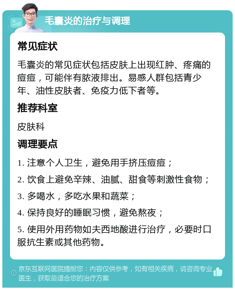 毛囊炎的治疗与调理 常见症状 毛囊炎的常见症状包括皮肤上出现红肿、疼痛的痘痘，可能伴有脓液排出。易感人群包括青少年、油性皮肤者、免疫力低下者等。 推荐科室 皮肤科 调理要点 1. 注意个人卫生，避免用手挤压痘痘； 2. 饮食上避免辛辣、油腻、甜食等刺激性食物； 3. 多喝水，多吃水果和蔬菜； 4. 保持良好的睡眠习惯，避免熬夜； 5. 使用外用药物如夫西地酸进行治疗，必要时口服抗生素或其他药物。