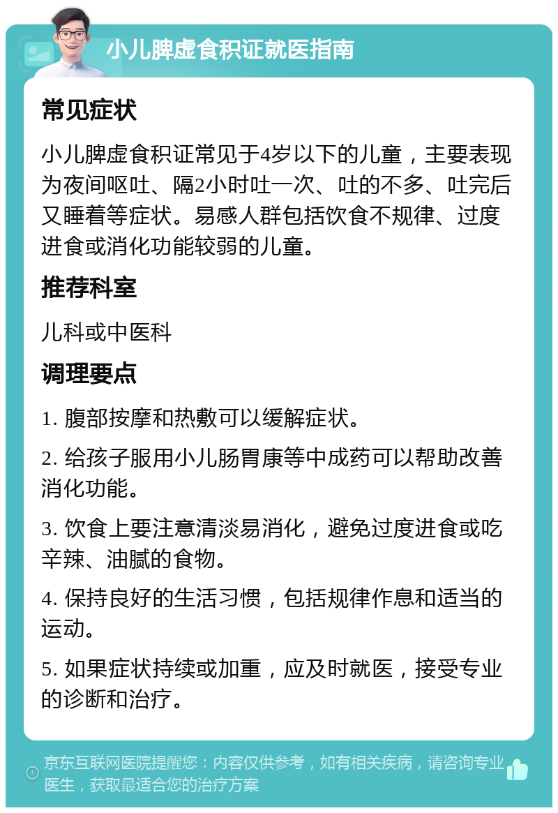 小儿脾虚食积证就医指南 常见症状 小儿脾虚食积证常见于4岁以下的儿童，主要表现为夜间呕吐、隔2小时吐一次、吐的不多、吐完后又睡着等症状。易感人群包括饮食不规律、过度进食或消化功能较弱的儿童。 推荐科室 儿科或中医科 调理要点 1. 腹部按摩和热敷可以缓解症状。 2. 给孩子服用小儿肠胃康等中成药可以帮助改善消化功能。 3. 饮食上要注意清淡易消化，避免过度进食或吃辛辣、油腻的食物。 4. 保持良好的生活习惯，包括规律作息和适当的运动。 5. 如果症状持续或加重，应及时就医，接受专业的诊断和治疗。