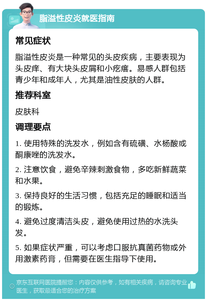 脂溢性皮炎就医指南 常见症状 脂溢性皮炎是一种常见的头皮疾病，主要表现为头皮痒、有大块头皮屑和小疙瘩。易感人群包括青少年和成年人，尤其是油性皮肤的人群。 推荐科室 皮肤科 调理要点 1. 使用特殊的洗发水，例如含有硫磺、水杨酸或酮康唑的洗发水。 2. 注意饮食，避免辛辣刺激食物，多吃新鲜蔬菜和水果。 3. 保持良好的生活习惯，包括充足的睡眠和适当的锻炼。 4. 避免过度清洁头皮，避免使用过热的水洗头发。 5. 如果症状严重，可以考虑口服抗真菌药物或外用激素药膏，但需要在医生指导下使用。