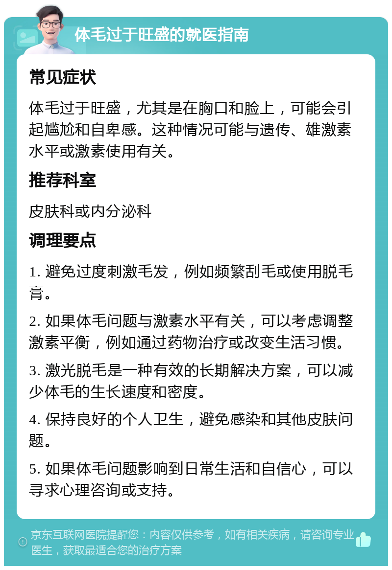 体毛过于旺盛的就医指南 常见症状 体毛过于旺盛，尤其是在胸口和脸上，可能会引起尴尬和自卑感。这种情况可能与遗传、雄激素水平或激素使用有关。 推荐科室 皮肤科或内分泌科 调理要点 1. 避免过度刺激毛发，例如频繁刮毛或使用脱毛膏。 2. 如果体毛问题与激素水平有关，可以考虑调整激素平衡，例如通过药物治疗或改变生活习惯。 3. 激光脱毛是一种有效的长期解决方案，可以减少体毛的生长速度和密度。 4. 保持良好的个人卫生，避免感染和其他皮肤问题。 5. 如果体毛问题影响到日常生活和自信心，可以寻求心理咨询或支持。