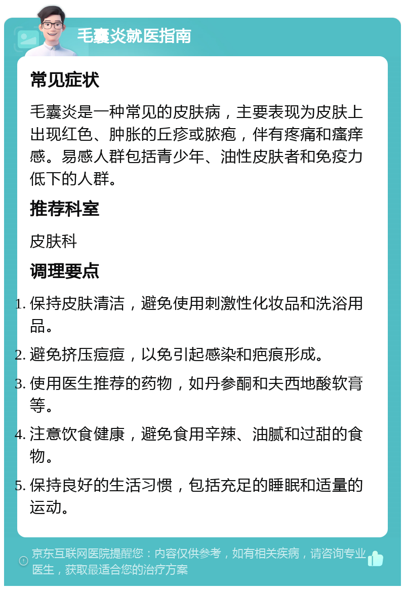 毛囊炎就医指南 常见症状 毛囊炎是一种常见的皮肤病，主要表现为皮肤上出现红色、肿胀的丘疹或脓疱，伴有疼痛和瘙痒感。易感人群包括青少年、油性皮肤者和免疫力低下的人群。 推荐科室 皮肤科 调理要点 保持皮肤清洁，避免使用刺激性化妆品和洗浴用品。 避免挤压痘痘，以免引起感染和疤痕形成。 使用医生推荐的药物，如丹参酮和夫西地酸软膏等。 注意饮食健康，避免食用辛辣、油腻和过甜的食物。 保持良好的生活习惯，包括充足的睡眠和适量的运动。