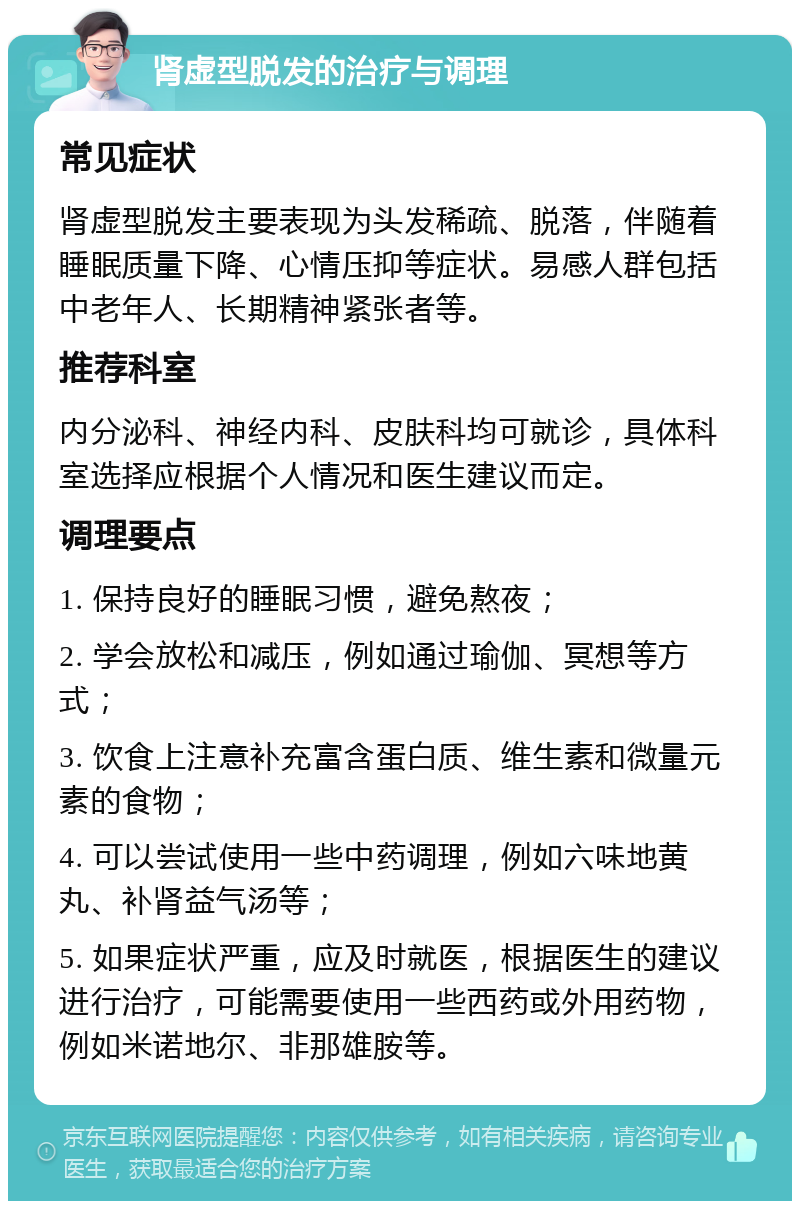 肾虚型脱发的治疗与调理 常见症状 肾虚型脱发主要表现为头发稀疏、脱落，伴随着睡眠质量下降、心情压抑等症状。易感人群包括中老年人、长期精神紧张者等。 推荐科室 内分泌科、神经内科、皮肤科均可就诊，具体科室选择应根据个人情况和医生建议而定。 调理要点 1. 保持良好的睡眠习惯，避免熬夜； 2. 学会放松和减压，例如通过瑜伽、冥想等方式； 3. 饮食上注意补充富含蛋白质、维生素和微量元素的食物； 4. 可以尝试使用一些中药调理，例如六味地黄丸、补肾益气汤等； 5. 如果症状严重，应及时就医，根据医生的建议进行治疗，可能需要使用一些西药或外用药物，例如米诺地尔、非那雄胺等。