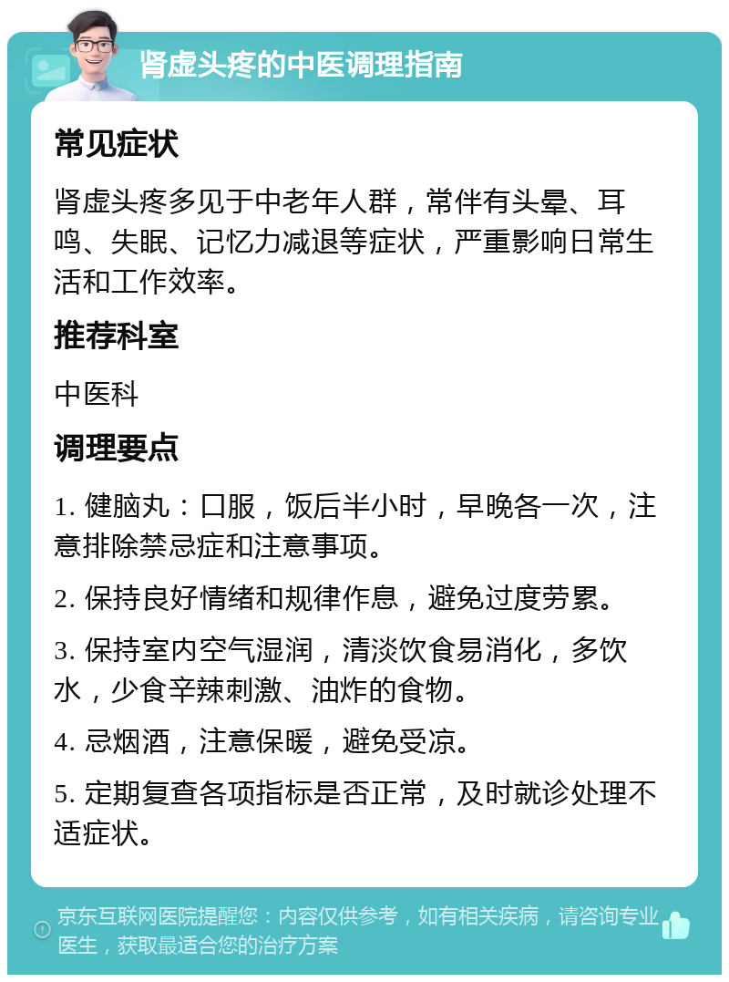 肾虚头疼的中医调理指南 常见症状 肾虚头疼多见于中老年人群，常伴有头晕、耳鸣、失眠、记忆力减退等症状，严重影响日常生活和工作效率。 推荐科室 中医科 调理要点 1. 健脑丸：口服，饭后半小时，早晚各一次，注意排除禁忌症和注意事项。 2. 保持良好情绪和规律作息，避免过度劳累。 3. 保持室内空气湿润，清淡饮食易消化，多饮水，少食辛辣刺激、油炸的食物。 4. 忌烟酒，注意保暖，避免受凉。 5. 定期复查各项指标是否正常，及时就诊处理不适症状。