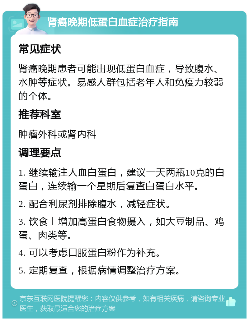 肾癌晚期低蛋白血症治疗指南 常见症状 肾癌晚期患者可能出现低蛋白血症，导致腹水、水肿等症状。易感人群包括老年人和免疫力较弱的个体。 推荐科室 肿瘤外科或肾内科 调理要点 1. 继续输注人血白蛋白，建议一天两瓶10克的白蛋白，连续输一个星期后复查白蛋白水平。 2. 配合利尿剂排除腹水，减轻症状。 3. 饮食上增加高蛋白食物摄入，如大豆制品、鸡蛋、肉类等。 4. 可以考虑口服蛋白粉作为补充。 5. 定期复查，根据病情调整治疗方案。