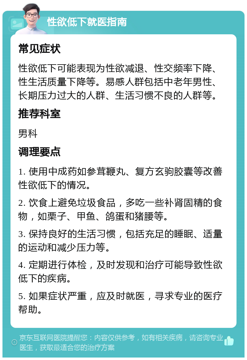 性欲低下就医指南 常见症状 性欲低下可能表现为性欲减退、性交频率下降、性生活质量下降等。易感人群包括中老年男性、长期压力过大的人群、生活习惯不良的人群等。 推荐科室 男科 调理要点 1. 使用中成药如参茸鞭丸、复方玄驹胶囊等改善性欲低下的情况。 2. 饮食上避免垃圾食品，多吃一些补肾固精的食物，如栗子、甲鱼、鸽蛋和猪腰等。 3. 保持良好的生活习惯，包括充足的睡眠、适量的运动和减少压力等。 4. 定期进行体检，及时发现和治疗可能导致性欲低下的疾病。 5. 如果症状严重，应及时就医，寻求专业的医疗帮助。