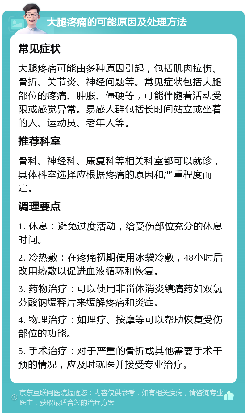 大腿疼痛的可能原因及处理方法 常见症状 大腿疼痛可能由多种原因引起，包括肌肉拉伤、骨折、关节炎、神经问题等。常见症状包括大腿部位的疼痛、肿胀、僵硬等，可能伴随着活动受限或感觉异常。易感人群包括长时间站立或坐着的人、运动员、老年人等。 推荐科室 骨科、神经科、康复科等相关科室都可以就诊，具体科室选择应根据疼痛的原因和严重程度而定。 调理要点 1. 休息：避免过度活动，给受伤部位充分的休息时间。 2. 冷热敷：在疼痛初期使用冰袋冷敷，48小时后改用热敷以促进血液循环和恢复。 3. 药物治疗：可以使用非甾体消炎镇痛药如双氯芬酸钠缓释片来缓解疼痛和炎症。 4. 物理治疗：如理疗、按摩等可以帮助恢复受伤部位的功能。 5. 手术治疗：对于严重的骨折或其他需要手术干预的情况，应及时就医并接受专业治疗。