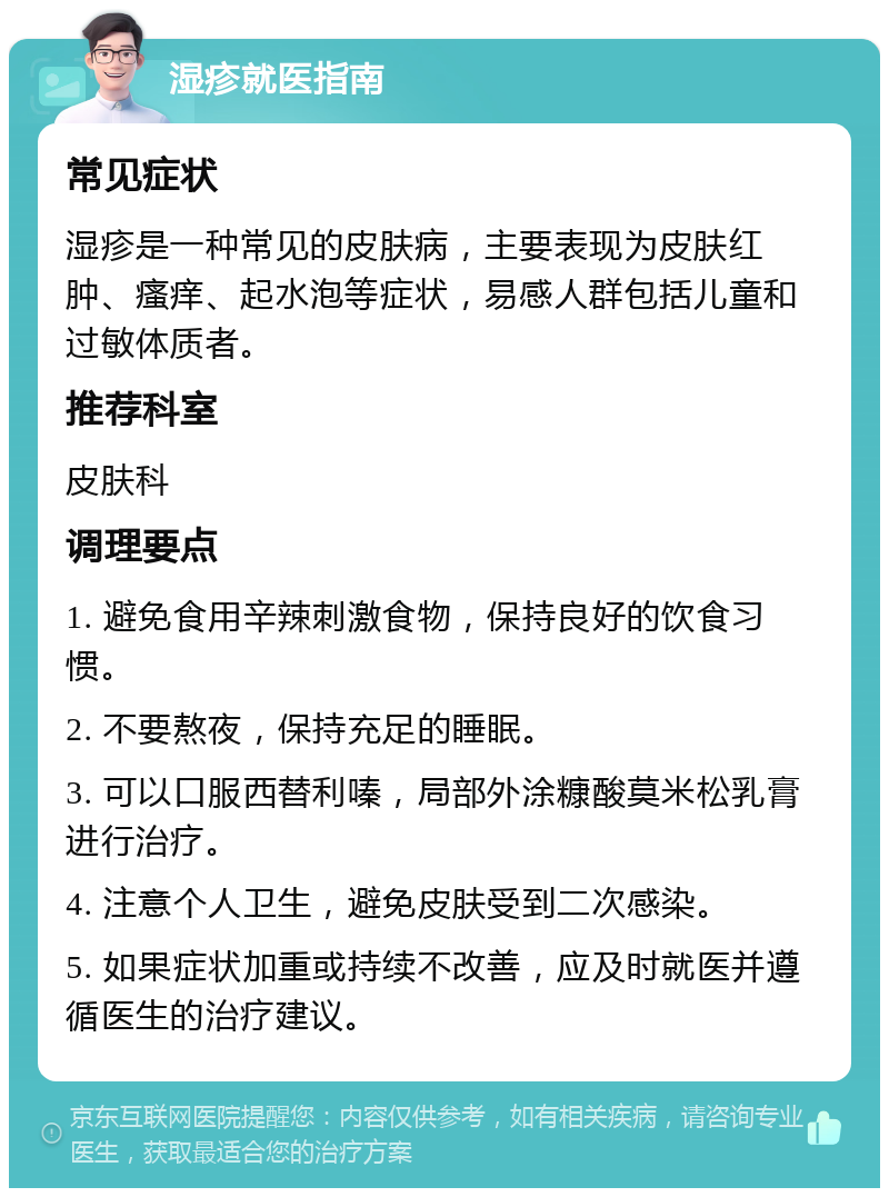 湿疹就医指南 常见症状 湿疹是一种常见的皮肤病，主要表现为皮肤红肿、瘙痒、起水泡等症状，易感人群包括儿童和过敏体质者。 推荐科室 皮肤科 调理要点 1. 避免食用辛辣刺激食物，保持良好的饮食习惯。 2. 不要熬夜，保持充足的睡眠。 3. 可以口服西替利嗪，局部外涂糠酸莫米松乳膏进行治疗。 4. 注意个人卫生，避免皮肤受到二次感染。 5. 如果症状加重或持续不改善，应及时就医并遵循医生的治疗建议。