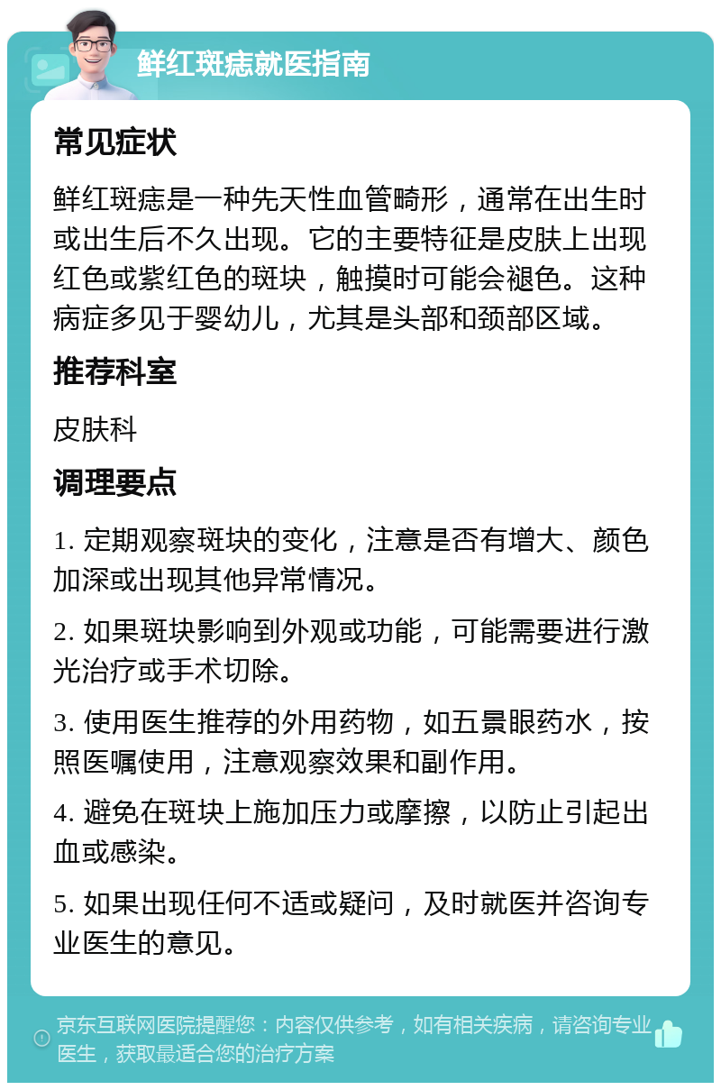 鲜红斑痣就医指南 常见症状 鲜红斑痣是一种先天性血管畸形，通常在出生时或出生后不久出现。它的主要特征是皮肤上出现红色或紫红色的斑块，触摸时可能会褪色。这种病症多见于婴幼儿，尤其是头部和颈部区域。 推荐科室 皮肤科 调理要点 1. 定期观察斑块的变化，注意是否有增大、颜色加深或出现其他异常情况。 2. 如果斑块影响到外观或功能，可能需要进行激光治疗或手术切除。 3. 使用医生推荐的外用药物，如五景眼药水，按照医嘱使用，注意观察效果和副作用。 4. 避免在斑块上施加压力或摩擦，以防止引起出血或感染。 5. 如果出现任何不适或疑问，及时就医并咨询专业医生的意见。