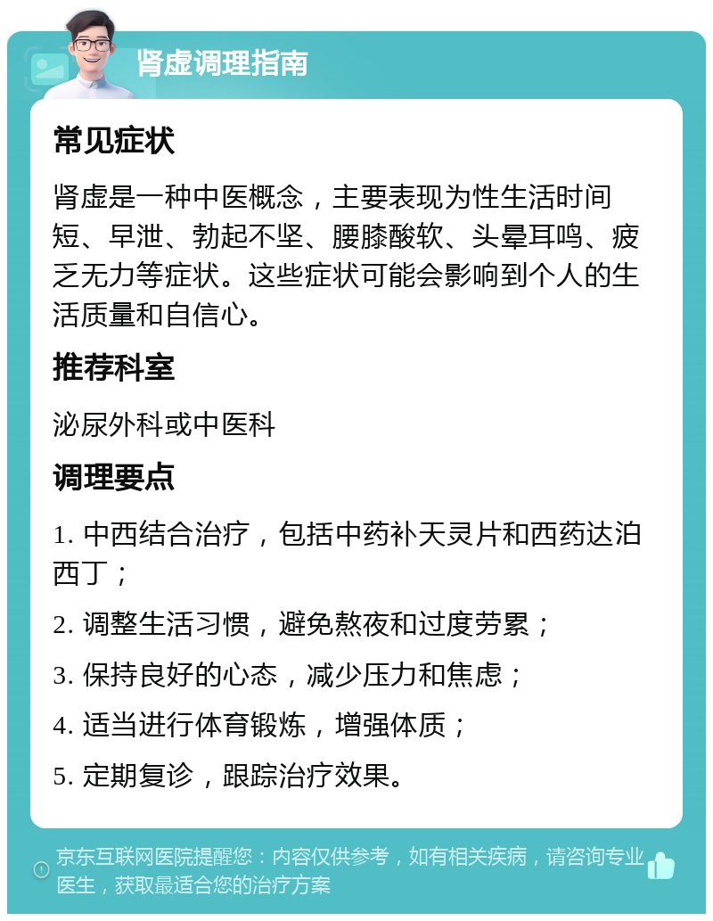 肾虚调理指南 常见症状 肾虚是一种中医概念，主要表现为性生活时间短、早泄、勃起不坚、腰膝酸软、头晕耳鸣、疲乏无力等症状。这些症状可能会影响到个人的生活质量和自信心。 推荐科室 泌尿外科或中医科 调理要点 1. 中西结合治疗，包括中药补天灵片和西药达泊西丁； 2. 调整生活习惯，避免熬夜和过度劳累； 3. 保持良好的心态，减少压力和焦虑； 4. 适当进行体育锻炼，增强体质； 5. 定期复诊，跟踪治疗效果。