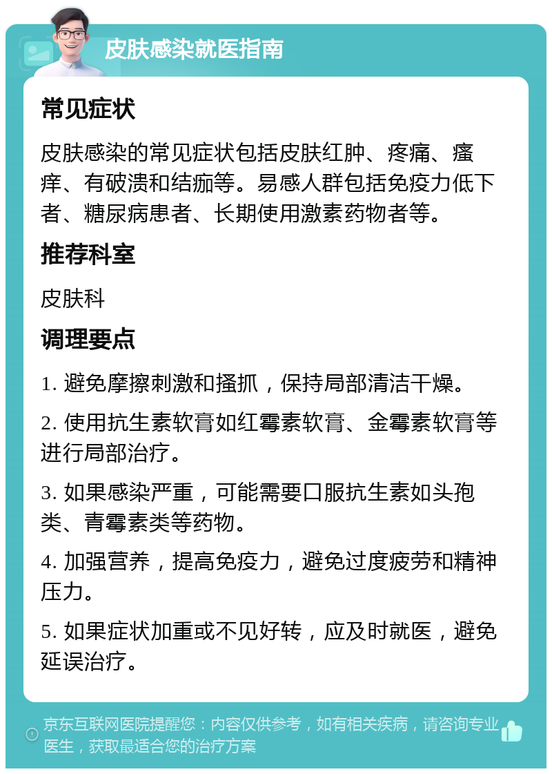 皮肤感染就医指南 常见症状 皮肤感染的常见症状包括皮肤红肿、疼痛、瘙痒、有破溃和结痂等。易感人群包括免疫力低下者、糖尿病患者、长期使用激素药物者等。 推荐科室 皮肤科 调理要点 1. 避免摩擦刺激和搔抓，保持局部清洁干燥。 2. 使用抗生素软膏如红霉素软膏、金霉素软膏等进行局部治疗。 3. 如果感染严重，可能需要口服抗生素如头孢类、青霉素类等药物。 4. 加强营养，提高免疫力，避免过度疲劳和精神压力。 5. 如果症状加重或不见好转，应及时就医，避免延误治疗。