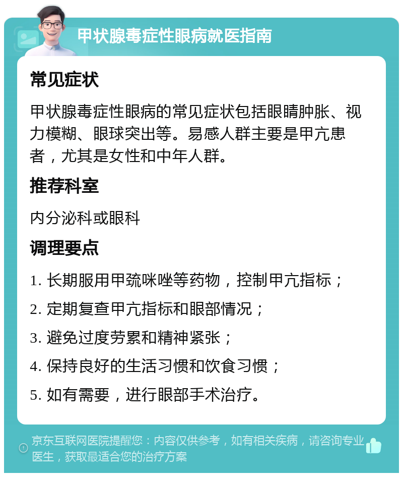 甲状腺毒症性眼病就医指南 常见症状 甲状腺毒症性眼病的常见症状包括眼睛肿胀、视力模糊、眼球突出等。易感人群主要是甲亢患者，尤其是女性和中年人群。 推荐科室 内分泌科或眼科 调理要点 1. 长期服用甲巯咪唑等药物，控制甲亢指标； 2. 定期复查甲亢指标和眼部情况； 3. 避免过度劳累和精神紧张； 4. 保持良好的生活习惯和饮食习惯； 5. 如有需要，进行眼部手术治疗。