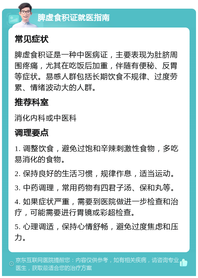 脾虚食积证就医指南 常见症状 脾虚食积证是一种中医病证，主要表现为肚脐周围疼痛，尤其在吃饭后加重，伴随有便秘、反胃等症状。易感人群包括长期饮食不规律、过度劳累、情绪波动大的人群。 推荐科室 消化内科或中医科 调理要点 1. 调整饮食，避免过饱和辛辣刺激性食物，多吃易消化的食物。 2. 保持良好的生活习惯，规律作息，适当运动。 3. 中药调理，常用药物有四君子汤、保和丸等。 4. 如果症状严重，需要到医院做进一步检查和治疗，可能需要进行胃镜或彩超检查。 5. 心理调适，保持心情舒畅，避免过度焦虑和压力。