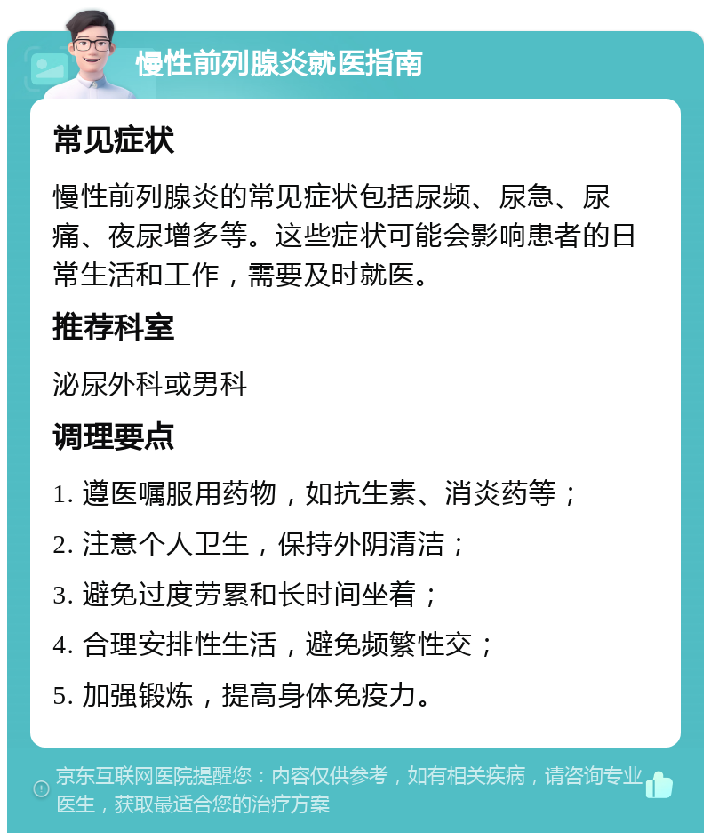 慢性前列腺炎就医指南 常见症状 慢性前列腺炎的常见症状包括尿频、尿急、尿痛、夜尿增多等。这些症状可能会影响患者的日常生活和工作，需要及时就医。 推荐科室 泌尿外科或男科 调理要点 1. 遵医嘱服用药物，如抗生素、消炎药等； 2. 注意个人卫生，保持外阴清洁； 3. 避免过度劳累和长时间坐着； 4. 合理安排性生活，避免频繁性交； 5. 加强锻炼，提高身体免疫力。