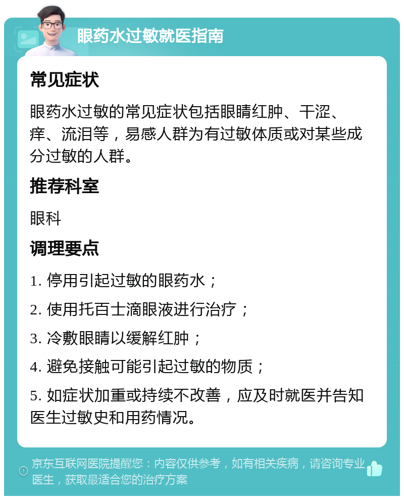 眼药水过敏就医指南 常见症状 眼药水过敏的常见症状包括眼睛红肿、干涩、痒、流泪等，易感人群为有过敏体质或对某些成分过敏的人群。 推荐科室 眼科 调理要点 1. 停用引起过敏的眼药水； 2. 使用托百士滴眼液进行治疗； 3. 冷敷眼睛以缓解红肿； 4. 避免接触可能引起过敏的物质； 5. 如症状加重或持续不改善，应及时就医并告知医生过敏史和用药情况。