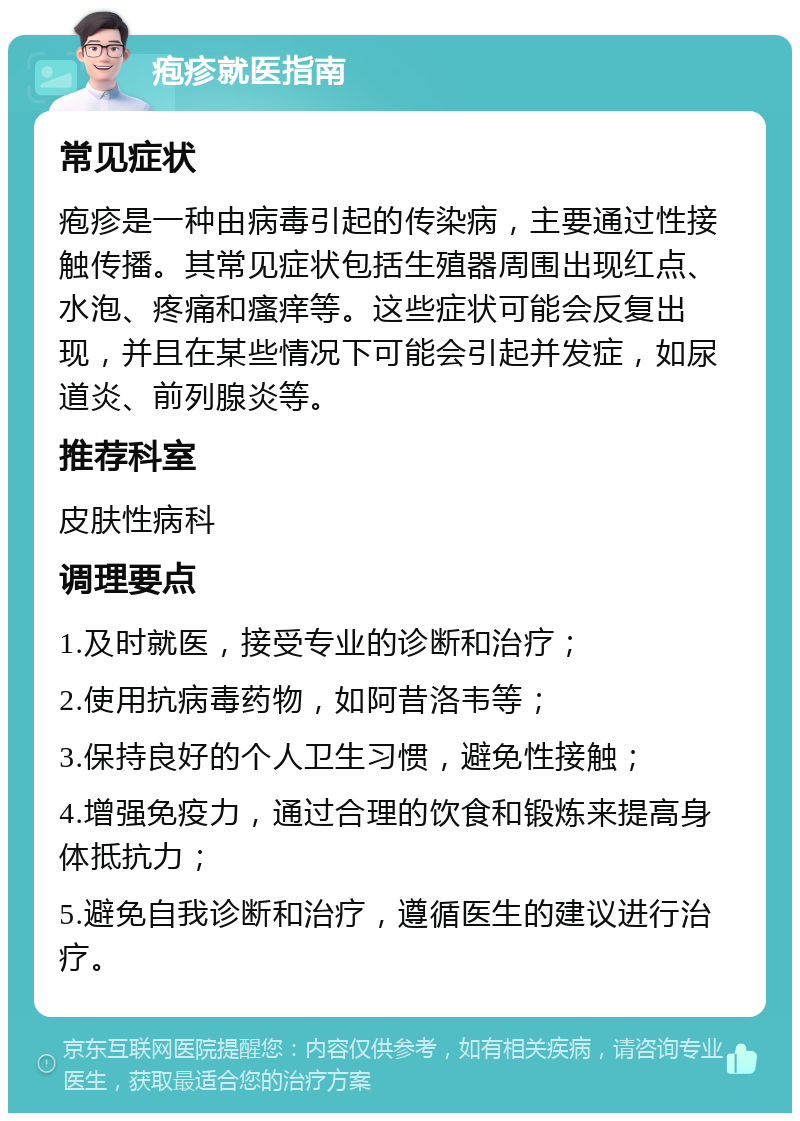 疱疹就医指南 常见症状 疱疹是一种由病毒引起的传染病，主要通过性接触传播。其常见症状包括生殖器周围出现红点、水泡、疼痛和瘙痒等。这些症状可能会反复出现，并且在某些情况下可能会引起并发症，如尿道炎、前列腺炎等。 推荐科室 皮肤性病科 调理要点 1.及时就医，接受专业的诊断和治疗； 2.使用抗病毒药物，如阿昔洛韦等； 3.保持良好的个人卫生习惯，避免性接触； 4.增强免疫力，通过合理的饮食和锻炼来提高身体抵抗力； 5.避免自我诊断和治疗，遵循医生的建议进行治疗。